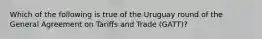 Which of the following is true of the Uruguay round of the General Agreement on Tariffs and Trade (GATT)?