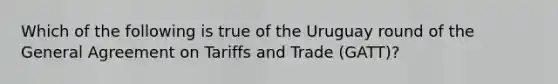 Which of the following is true of the Uruguay round of the General Agreement on Tariffs and Trade (GATT)?