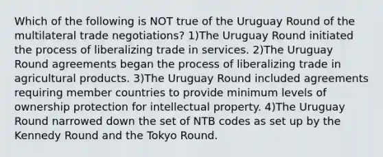 Which of the following is NOT true of the Uruguay Round of the multilateral trade negotiations? 1)The Uruguay Round initiated the process of liberalizing trade in services. 2)The Uruguay Round agreements began the process of liberalizing trade in agricultural products. 3)The Uruguay Round included agreements requiring member countries to provide minimum levels of ownership protection for intellectual property. 4)The Uruguay Round narrowed down the set of NTB codes as set up by the Kennedy Round and the Tokyo Round.