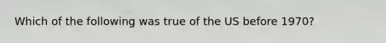 Which of the following was true of the US before 1970?