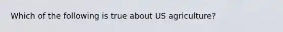 Which of the following is true about US agriculture?