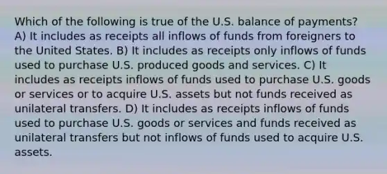 Which of the following is true of the U.S. balance of payments? A) It includes as receipts all inflows of funds from foreigners to the United States. B) It includes as receipts only inflows of funds used to purchase U.S. produced goods and services. C) It includes as receipts inflows of funds used to purchase U.S. goods or services or to acquire U.S. assets but not funds received as unilateral transfers. D) It includes as receipts inflows of funds used to purchase U.S. goods or services and funds received as unilateral transfers but not inflows of funds used to acquire U.S. assets.