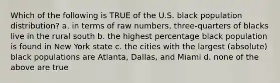 Which of the following is TRUE of the U.S. black population distribution? a. in terms of raw numbers, three-quarters of blacks live in the rural south b. the highest percentage black population is found in New York state c. the cities with the largest (absolute) black populations are Atlanta, Dallas, and Miami d. none of the above are true