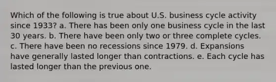 Which of the following is true about U.S. business cycle activity since 1933? a. There has been only one business cycle in the last 30 years. b. There have been only two or three complete cycles. c. There have been no recessions since 1979. d. Expansions have generally lasted longer than contractions. e. Each cycle has lasted longer than the previous one.