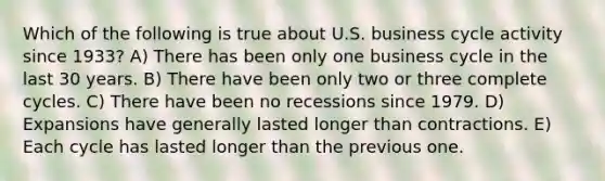 Which of the following is true about U.S. business cycle activity since 1933? A) There has been only one business cycle in the last 30 years. B) There have been only two or three complete cycles. C) There have been no recessions since 1979. D) Expansions have generally lasted longer than contractions. E) Each cycle has lasted longer than the previous one.