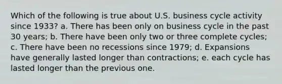 Which of the following is true about U.S. business cycle activity since 1933? a. There has been only on business cycle in the past 30 years; b. There have been only two or three complete cycles; c. There have been no recessions since 1979; d. Expansions have generally lasted longer than contractions; e. each cycle has lasted longer than the previous one.