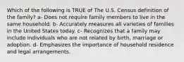 Which of the following is TRUE of The U.S. Census definition of the family? a- Does not require family members to live in the same household. b- Accurately measures all varieties of families in the United States today. c- Recognizes that a family may include individuals who are not related by birth, marriage or adoption. d- Emphasizes the importance of household residence and legal arrangements.