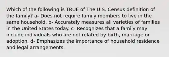 Which of the following is TRUE of The U.S. Census definition of the family? a- Does not require family members to live in the same household. b- Accurately measures all varieties of families in the United States today. c- Recognizes that a family may include individuals who are not related by birth, marriage or adoption. d- Emphasizes the importance of household residence and legal arrangements.