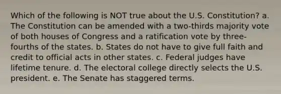 Which of the following is NOT true about the U.S. Constitution? a. The Constitution can be amended with a two-thirds majority vote of both houses of Congress and a ratification vote by three-fourths of the states. b. States do not have to give full faith and credit to official acts in other states. c. Federal judges have lifetime tenure. d. The electoral college directly selects the U.S. president. e. The Senate has staggered terms.