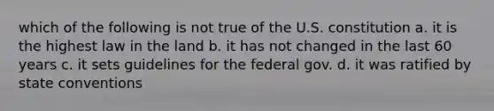 which of the following is not true of the U.S. constitution a. it is the highest law in the land b. it has not changed in the last 60 years c. it sets guidelines for the federal gov. d. it was ratified by state conventions