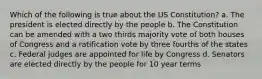 Which of the following is true about the US Constitution? a. The president is elected directly by the people b. The Constitution can be amended with a two thirds majority vote of both houses of Congress and a ratification vote by three fourths of the states c. Federal judges are appointed for life by Congress d. Senators are elected directly by the people for 10 year terms