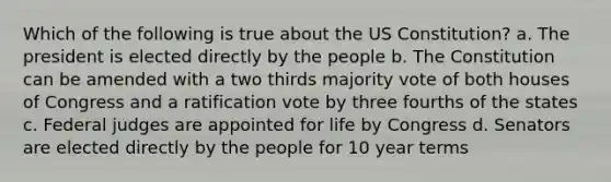 Which of the following is true about the <a href='https://www.questionai.com/knowledge/koEeQKlIbP-us-constitution' class='anchor-knowledge'>us constitution</a>? a. The president is elected directly by the people b. The Constitution can be amended with a two thirds majority vote of both houses of Congress and a ratification vote by three fourths of the states c. Federal judges are appointed for life by Congress d. Senators are elected directly by the people for 10 year terms