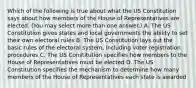 Which of the following is true about what the US Constitution says about how members of the House of Representatives are elected. (You may select more than one answer.) A. The US Constitution gives states and local governments the ability to set their own electoral rules B. The US Constitution lays out the basic rules of the electoral system, including voter registration procedures C. The US Constitution specifies how members to the House of Representatives must be elected D. The US Constitution specifies the mechanism to determine how many members of the House of Representatives each state is awarded