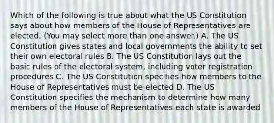 Which of the following is true about what the US Constitution says about how members of the House of Representatives are elected. (You may select more than one answer.) A. The US Constitution gives states and local governments the ability to set their own electoral rules B. The US Constitution lays out the basic rules of the electoral system, including voter registration procedures C. The US Constitution specifies how members to the House of Representatives must be elected D. The US Constitution specifies the mechanism to determine how many members of the House of Representatives each state is awarded