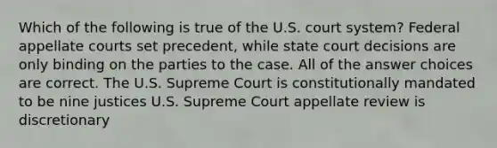 Which of the following is true of the U.S. court system? Federal appellate courts set precedent, while state court decisions are only binding on the parties to the case. All of the answer choices are correct. The U.S. Supreme Court is constitutionally mandated to be nine justices U.S. Supreme Court appellate review is discretionary