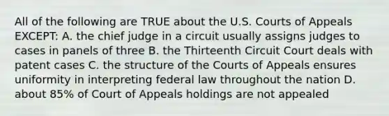 All of the following are TRUE about the U.S. Courts of Appeals EXCEPT: A. the chief judge in a circuit usually assigns judges to cases in panels of three B. the Thirteenth Circuit Court deals with patent cases C. the structure of the Courts of Appeals ensures uniformity in interpreting federal law throughout the nation D. about 85% of Court of Appeals holdings are not appealed