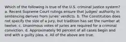 Which of the following is true of the U.S. criminal justice system? a. Recent Supreme Court rulings ensure that judges' authority in sentencing derives from juries' verdicts. b. The Constitution does not specify the size of a jury, but tradition has set the number at twelve. c. Unanimous votes of juries are required for a criminal conviction. d. Approximately 90 percent of all cases begin and end with a guilty plea. e. All of the above are true.