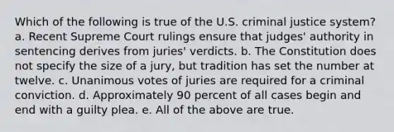 Which of the following is true of the U.S. criminal justice system? a. Recent Supreme Court rulings ensure that judges' authority in sentencing derives from juries' verdicts. b. The Constitution does not specify the size of a jury, but tradition has set the number at twelve. c. Unanimous votes of juries are required for a criminal conviction. d. Approximately 90 percent of all cases begin and end with a guilty plea. e. All of the above are true.