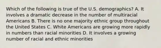 Which of the following is true of the U.S. demographics? A. It involves a dramatic decrease in the number of multiracial Americans B. There is no one majority ethnic group throughout the United States C. White Americans are growing more rapidly in numbers than racial minorities D. It involves a growing number of racial and ethnic minorities