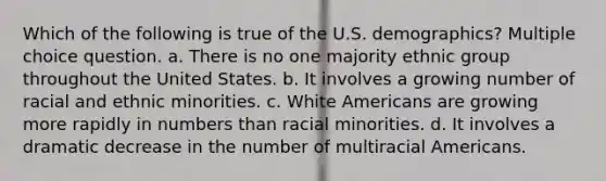 Which of the following is true of the U.S. demographics? Multiple choice question. a. There is no one majority ethnic group throughout the United States. b. It involves a growing number of racial and ethnic minorities. c. White Americans are growing more rapidly in numbers than racial minorities. d. It involves a dramatic decrease in the number of multiracial Americans.