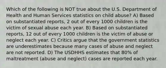 Which of the following is NOT true about the U.S. Department of Health and Human Services statistics on child abuse? A) Based on substantiated reports, 2 out of every 1000 children is the victim of sexual abuse each year. B) Based on substantiated reports, 12 out of every 1000 children is the victim of abuse or neglect each year. C) Critics argue that the government statistics are underestimates because many cases of abuse and neglect are not reported. D) The USDHHS estimates that 80% of maltreatment (abuse and neglect) cases are reported each year.