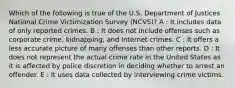 Which of the following is true of the U.S. Department of Justices National Crime Victimization Survey (NCVS)? A : It includes data of only reported crimes. B : It does not include offenses such as corporate crime, kidnapping, and Internet crimes. C : It offers a less accurate picture of many offenses than other reports. D : It does not represent the actual crime rate in the United States as it is affected by police discretion in deciding whether to arrest an offender. E : It uses data collected by interviewing crime victims.