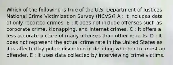 Which of the following is true of the U.S. Department of Justices National Crime Victimization Survey (NCVS)? A : It includes data of only reported crimes. B : It does not include offenses such as corporate crime, kidnapping, and Internet crimes. C : It offers a less accurate picture of many offenses than other reports. D : It does not represent the actual crime rate in the United States as it is affected by police discretion in deciding whether to arrest an offender. E : It uses data collected by interviewing crime victims.