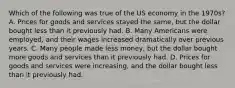 Which of the following was true of the US economy in the 1970s? A. Prices for goods and services stayed the same, but the dollar bought less than it previously had. B. Many Americans were employed, and their wages increased dramatically over previous years. C. Many people made less money, but the dollar bought more goods and services than it previously had. D. Prices for goods and services were increasing, and the dollar bought less than it previously had.