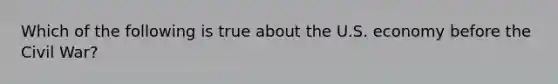 Which of the following is true about the U.S. economy before the Civil War?