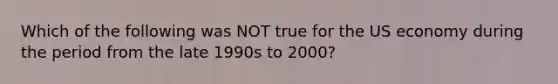 Which of the following was NOT true for the US economy during the period from the late 1990s to 2000?