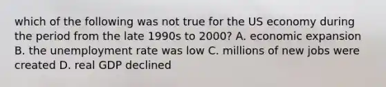 which of the following was not true for the US economy during the period from the late 1990s to 2000? A. economic expansion B. the <a href='https://www.questionai.com/knowledge/kh7PJ5HsOk-unemployment-rate' class='anchor-knowledge'>unemployment rate</a> was low C. millions of new jobs were created D. real GDP declined