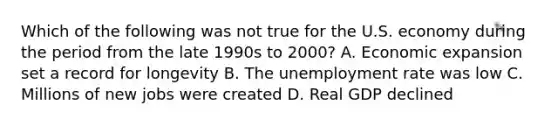 Which of the following was not true for the U.S. economy during the period from the late 1990s to 2000? A. Economic expansion set a record for longevity B. The unemployment rate was low C. Millions of new jobs were created D. Real GDP declined