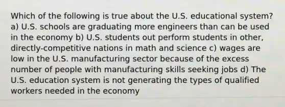 Which of the following is true about the U.S. educational system? a) U.S. schools are graduating more engineers than can be used in the economy b) U.S. students out perform students in other, directly-competitive nations in math and science c) wages are low in the U.S. manufacturing sector because of the excess number of people with manufacturing skills seeking jobs d) The U.S. education system is not generating the types of qualified workers needed in the economy