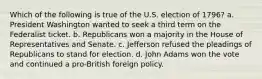 Which of the following is true of the U.S. election of 1796? a. President Washington wanted to seek a third term on the Federalist ticket. b. Republicans won a majority in the House of Representatives and Senate. c. Jefferson refused the pleadings of Republicans to stand for election. d. John Adams won the vote and continued a pro-British foreign policy.