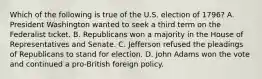 Which of the following is true of the U.S. election of 1796? A. President Washington wanted to seek a third term on the Federalist ticket. B. Republicans won a majority in the House of Representatives and Senate. C. Jefferson refused the pleadings of Republicans to stand for election. D. John Adams won the vote and continued a pro-British foreign policy.