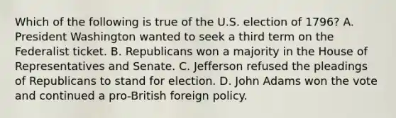 Which of the following is true of the U.S. election of 1796? A. President Washington wanted to seek a third term on the Federalist ticket. B. Republicans won a majority in the House of Representatives and Senate. C. Jefferson refused the pleadings of Republicans to stand for election. D. John Adams won the vote and continued a pro-British foreign policy.