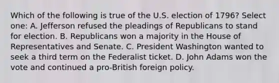 Which of the following is true of the U.S. election of 1796? Select one: A. Jefferson refused the pleadings of Republicans to stand for election. B. Republicans won a majority in the House of Representatives and Senate. C. President Washington wanted to seek a third term on the Federalist ticket. D. John Adams won the vote and continued a pro-British foreign policy.