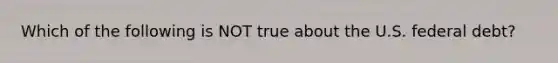 Which of the following is NOT true about the U.S. federal debt?