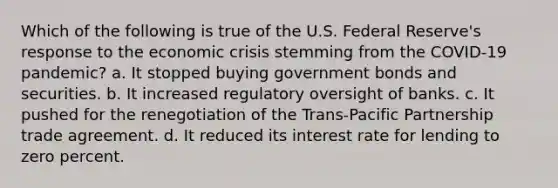 Which of the following is true of the U.S. Federal Reserve's response to the economic crisis stemming from the COVID-19 pandemic? a. It stopped buying government bonds and securities. b. It increased regulatory oversight of banks. c. It pushed for the renegotiation of the Trans-Pacific Partnership trade agreement. d. It reduced its interest rate for lending to zero percent.