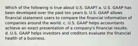 Which of the following is true about U.S. GAAP? a. U.S. GAAP has been developed over the past ten years b. U.S. GAAP allows financial statement users to compare the financial information of companies around the world. c. U.S. GAAP helps accountants achieve an exact presentation of a company's financial results. d. U.S. GAAP helps investors and creditors evaluate the financial health of a business.