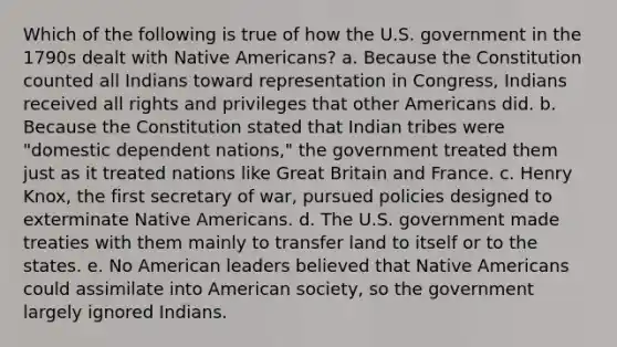 Which of the following is true of how the U.S. government in the 1790s dealt with Native Americans? a. Because the Constitution counted all Indians toward representation in Congress, Indians received all rights and privileges that other Americans did. b. Because the Constitution stated that Indian tribes were "domestic dependent nations," the government treated them just as it treated nations like Great Britain and France. c. Henry Knox, the first secretary of war, pursued policies designed to exterminate Native Americans. d. The U.S. government made treaties with them mainly to transfer land to itself or to the states. e. No American leaders believed that Native Americans could assimilate into American society, so the government largely ignored Indians.