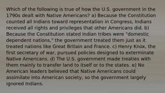 Which of the following is true of how the U.S. government in the 1790s dealt with <a href='https://www.questionai.com/knowledge/k3QII3MXja-native-americans' class='anchor-knowledge'>native americans</a>? a) Because the Constitution counted all Indians toward representation in Congress, Indians received all rights and privileges that other Americans did. b) Because the Constitution stated Indian tribes were "domestic dependent nations," the government treated them just as it treated nations like Great Britain and France. c) Henry Knox, the first secretary of war, pursued policies designed to exterminate Native Americans. d) The U.S. government made treaties with them mainly to transfer land to itself or to the states. e) No American leaders believed that Native Americans could assimilate into American society, so the government largely ignored Indians.