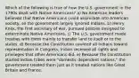 Which of the following is true of how the U.S. government in the 1790s dealt with Native Americans? a) No American leaders believed that Native Americans could assimilate into American society, so the government largely ignored Indians. b) Henry Knox, the first secretary of war, pursued policies designed to exterminate Native Americans. c) The U.S. government made treaties with them mainly to transfer land to itself or to the states. d) Because the Constitution counted all Indians toward representation in Congress, Indian received all rights and privileges that other Americans did. e) Because the Constitution started Indian tribes were "domestic dependent nations," the government treated them just as it treated nations like Great Britain and France.