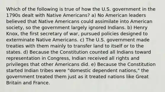 Which of the following is true of how the U.S. government in the 1790s dealt with Native Americans? a) No American leaders believed that Native Americans could assimilate into American society, so the government largely ignored Indians. b) Henry Knox, the first secretary of war, pursued policies designed to exterminate Native Americans. c) The U.S. government made treaties with them mainly to transfer land to itself or to the states. d) Because the Constitution counted all Indians toward representation in Congress, Indian received all rights and privileges that other Americans did. e) Because the Constitution started Indian tribes were "domestic dependent nations," the government treated them just as it treated nations like Great Britain and France.