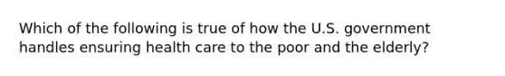 Which of the following is true of how the U.S. government handles ensuring health care to the poor and the elderly?