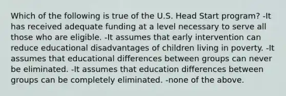 Which of the following is true of the U.S. Head Start program? -It has received adequate funding at a level necessary to serve all those who are eligible. -It assumes that early intervention can reduce educational disadvantages of children living in poverty. -It assumes that educational differences between groups can never be eliminated. -It assumes that education differences between groups can be completely eliminated. -none of the above.