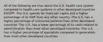 All of the following are true about the U.S. health care system compared to health care systems in other developed countries EXCEPT -The U.S. spends far more per capita and a higher percentage of its GDP than any other country -The U.S. has a higher percentage of uninsured patients than other developed countries -The U.S. has a lower percentage of its costs related to administration than most other developed countries -The U.S. has a higher percentage of specialists compared to generalists than most other developed countries