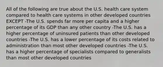 All of the following are true about the U.S. health care system compared to health care systems in other developed countries EXCEPT -The U.S. spends far more per capita and a higher percentage of its GDP than any other country -The U.S. has a higher percentage of uninsured patients than other developed countries -The U.S. has a lower percentage of its costs related to administration than most other developed countries -The U.S. has a higher percentage of specialists compared to generalists than most other developed countries