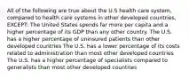 All of the following are true about the U.S health care system, compared to health care systems in other developed countries, EXCEPT: The United States spends far more per capita and a higher percentage of its GDP than any other country. The U.S. has a higher percentage of uninsured patients than other developed countries The U.S. has a lower percentage of its costs related to administration than most other developed countries The U.S. has a higher percentage of specialists compared to generalists than most other developed countries