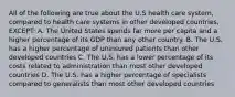 All of the following are true about the U.S health care system, compared to health care systems in other developed countries, EXCEPT: A. The United States spends far more per capita and a higher percentage of its GDP than any other country. B. The U.S. has a higher percentage of uninsured patients than other developed countries C. The U.S. has a lower percentage of its costs related to administration than most other developed countries D. The U.S. has a higher percentage of specialists compared to generalists than most other developed countries